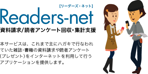 Readers-net[リーダーズ・ネット]資料請求/読者アンケート回収・集計支援｜本サービスは、これまで主にハガキで行なわれていた雑誌・書籍の資料請求や読者アンケート（プレゼント）をインターネットを利用して行うアプリケーションを提供します。